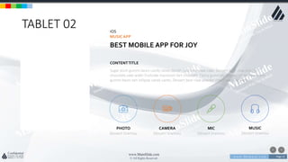 w w w . D o m a i n . c o m Page 23
www.MainSlide.com
© All Rights Reserved.
Confidential
TABLET 02 iOS
MUSICAPP
BEST MOBILE APP FOR JOY
Sugar plum gummi bears candy canes danish cake bear claw cake. Dessert bear claw powder
chocolate cake wafer fruitcake macaroon tart croissant. Pastry gummies marshmallow jelly beans
gummi bears tart lollipop candy canes. Dessert bear claw powder chocolate cake wafer
CONTENTTITLE
PHOTO
Dessert tiramisu
CAMERA
Dessert tiramisu
MIC
Dessert tiramisu
MUSIC
Dessert tiramisu
 