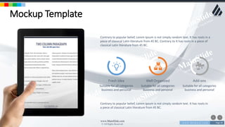 w w w . D o m a i n . c o m Page 39
www.MainSlide.com
© All Rights Reserved.
Confidential
Mockup Template
Contrary to popular belief, Lorem Ipsum is not simply random text. It has roots in a
piece of classical Latin literature from 45 BC. Contrary to It has roots in a piece of
classical Latin literature from 45 BC.
Fresh Idea
Suitable for all categories
business and personal
Well Organized
Suitable for all categories
business and personal
Add-ons
Suitable for all categories
business and personal
Contrary to popular belief, Lorem Ipsum is not simply random text. It has roots in
a piece of classical Latin literature from 45 BC.
 