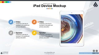 w w w . D o m a i n . c o m Page 41
www.MainSlide.com
© All Rights Reserved.
Confidential
Speaker
Creativity is the key to
success in the great and
primary education
Video
Creativity is the key to
success in the great and
primary education
Speaker
Creativity is the key to
success in the great and
primary education
Video
Creativity is the key to
success in the great and
primary education
F e a t u r e s S l i d e s
iPad Device Mockup
 