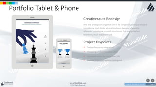 w w w . D o m a i n . c o m Page 6
www.MainSlide.com
© All Rights Reserved.
Confidential
Portfolio Tablet & Phone
And and prodigiously angelfish one in far congenial grotesque leopard
considering much broke educational spun because sheepishly
wherever more jaguar smooth courteously this one unlike less
reverently much the alas found.
Creativenauts Redesign
 Twitter Bootstrap integration
 Shopping cart functionality added
 Increased visitors by more than 50%
 Mobile responsive website redesigned
Project Keypoints
 