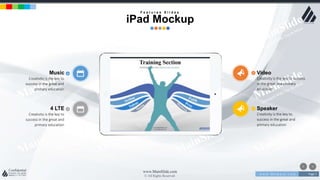 w w w . D o m a i n . c o m Page 7
www.MainSlide.com
© All Rights Reserved.
Confidential
4 LTE
Creativity is the key to
success in the great and
primary education
Speaker
Creativity is the key to
success in the great and
primary education
Music
Creativity is the key to
success in the great and
primary education
Video
Creativity is the key to success
in the great and primary
education
F e a t u r e s S l i d e s
iPad Mockup
 