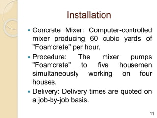 Installation
 Concrete Mixer: Computer-controlled
mixer producing 60 cubic yards of
"Foamcrete" per hour.
 Procedure: The mixer pumps
"Foamcrete" to five housemen
simultaneously working on four
houses.
 Delivery: Delivery times are quoted on
a job-by-job basis.
11
 