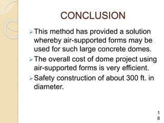 CONCLUSION
This method has provided a solution
whereby air-supported forms may be
used for such large concrete domes.
The overall cost of dome project using
air-supported forms is very efficient.
Safety construction of about 300 ft. in
diameter.
1
8
 