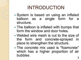 INTRODUCTION
 System is based on using an inflated
balloon as a single form for a
structure.
 The balloon is inflated with bumps that
form the window and door holes.
 Welded wire mesh is cut to the size of
the form and concrete-sprayed in
place to strengthen the structure.
 The concrete mix used is "foamcrete"
which has a higher proportion of air
bubbles
3
 