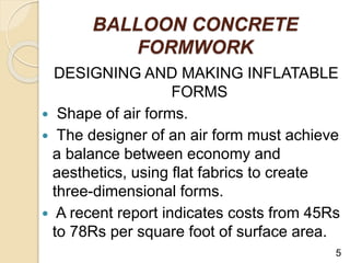 BALLOON CONCRETE
FORMWORK
DESIGNING AND MAKING INFLATABLE
FORMS
 Shape of air forms.
 The designer of an air form must achieve
a balance between economy and
aesthetics, using flat fabrics to create
three-dimensional forms.
 A recent report indicates costs from 45Rs
to 78Rs per square foot of surface area.
5
 