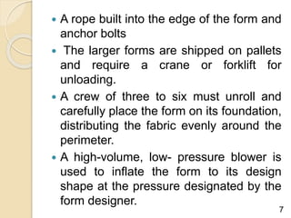 A rope built into the edge of the form and
anchor bolts
 The larger forms are shipped on pallets
and require a crane or forklift for
unloading.
 A crew of three to six must unroll and
carefully place the form on its foundation,
distributing the fabric evenly around the
perimeter.
 A high-volume, low- pressure blower is
used to inflate the form to its design
shape at the pressure designated by the
form designer.
7
 