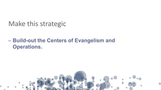 Make this strategic
– Build-out the Centers of Evangelism and
Operations.
 