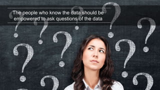 The people who know the data should be
empowered to ask questions of the data
 