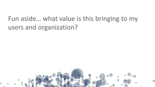Fun aside… what value is this bringing to my
users and organization?
 