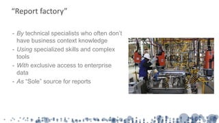 - By technical specialists who often don’t
have business context knowledge
- Using specialized skills and complex
tools
- With exclusive access to enterprise
data
- As “Sole” source for reports
“Report factory”
 