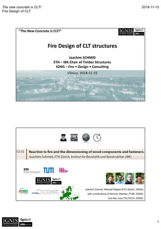 2018-11-15
1
The new concrete is CLT!
Fire Design of CLT
“The New Concrete is CLT!”
1
Fire Design of CLT structures
Joachim SCHMID 
ETH – IBK‐Chair of Timber Structures
IGNIS – Fire • Design • Consulting
Vilnius, 2018‐11‐15
Joachim Schmid, Michael Klippel (ETH Zürich, IGNIS)
with contributions of Norman Werther (TUM, IGNIS)
and Alar Just (TALTECH, IGNIS)
 
