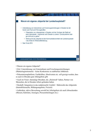 • Warum ein eigenes Jobportal?
• Ziel: Unterstützung von Unternehmen und Forschungseinrichtungen
(Marketinginstrument) – keine Konkurrenz zu etablierten Jobbörsen
• Präsentationsplattform: Fachkräften, Absolventen etc. soll gezeigt werden, dass
es auch in Dresden gute Jobangebote gibt
• Auch im Visier: ehemalige Dresdner, die „Heimweh“ haben, Partner von
Menschen, die in Dresden Arbeit gefunden haben
• Deshalb: Integration in das redaktionelle Umfeld = Mehrwehrt des Jobportals
(Immobiliensuche, Bildungsangebote, Freizeit)
• Außerdem: aktive Bewerbung sowohl bei Arbeitgebern als auch Jobsuchenden
(Messen, Kärtchen, Anzeigen, Pressemitteilungen etc.)




                                                                                    3
 