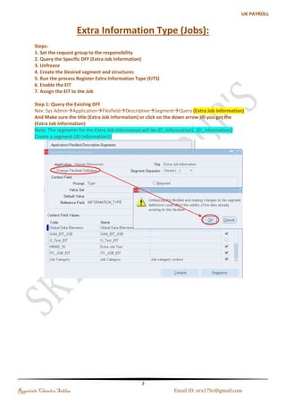 (b). Creating the SIT for Job 
Customization of SIT 
The specific source of the SIT is coming from a specific Key Flexfield called Personal Analysis Flexfield 
Navigation : Application Flexfield Segments 
Step 1: Query the Personal Analysis Flexfield (Ctrl + F11) 
Step 2: Query the Existing (Personal Analysis Flexfield) and Enter the Structure code and Title and Click 
on Segments and Enter the details which you want to capture for Job 
Note: Check the Allow Dynamic Insert and Freeze Flexfield Definition and Compile it 
Regintala Chandra Sekhar Page 7 ora17hr@gmail.com 
 