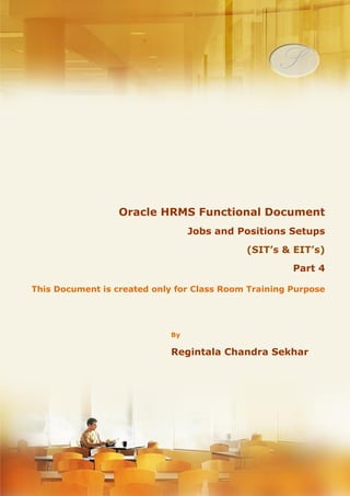 Menu, Functions and Security Profile 
Oracle HRMS Functional Document 
Jobs and Positions Setup's 
(SIT’s & EIT’s) 
Part 4 
Note: This Document is created only for Class Room Training Purpose 
By 
Regintala Chandra Sekhar 
ora17hr@gmail.com 
Regintala Chandra Sekhar Page 1 ora17hr@gmail.com 
 