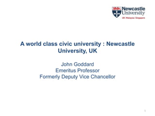 A world class civic university : Newcastle
University, UK
John Goddard
Emeritus Professor
Formerly Deputy Vice Chancellor
1
 