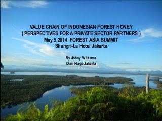 WORKING WITH FOREST HONEY VALUE
CHAIN PLAYER
BY JOHNY W. UTAMA
VALUE CHAIN OF INDONESIAN FOREST HONEY
( PERSPECTIVES FOR A PRIVATE SECTOR PARTNERS )
May 5,2014 FOREST ASIA SUMMIT
Shangri-La Hotel Jakarta
By Johny W Utama
Dian Niaga Jakarta
 