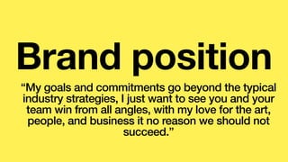Brand position
“My goals and commitments go beyond the typical
industry strategies, I just want to see you and your
team win from all angles, with my love for the art,
people, and business it no reason we should not
succeed.”
 