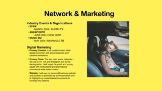 Network & Marketing
Industry Events & Organizations
• SXSW
‣ MARCH 2024 | AUSTIN TX
• ASCAP EXPO
‣ JUNE 2024 | NEW YORK
• MUSIC BIZ
‣ MAY 2024 | NASHVILLE TN
Digital Marketing
• Primary Content: I will create modern style
digital promotion with physical people and
creative animations.
• Primary Tools: The two main social networks I
will use is Tik Tok and Instagram due to my
demographic. I will target the youth and young
adults with motivational and promotional
commercial style video content.
• Website: I will use my personal/business website
and portfolio to promote my professionalism and
to highlight my credentials/achievements to
increase my network.
Picture of You
Goes Here
 