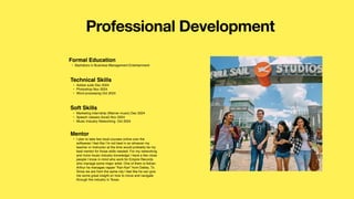 Professional Development
Mentor
• I plan to take few local courses online over the
softwares I feel like I’m not best in so whoever my
teacher or instructor at the time would probably be my
best mentor for those skills needed. For my networking
and more music industry knowledge I have a few close
people I know in mind who work for Empire Records
who manage some major artist. One of them is Adrian
Arthur he manages rapper “Kan Kan” from Dallas, Tx.
Since we are from the same city I feel like he can give
me some great insight on how to move and navigate
through the industry in Texas.
Formal Education
• Bachelors in Business Management Entertainment
Technical Skills
• Adobe suite Dec 2024
• Photoshop Nov 2024
• Word processing Oct 2024
Soft Skills
• Marketing internship (Warner music) Dec 2024
• Speech classes (local) Nov 2024
• Music Industry Networking Oct 2024
 