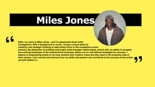 Miles Jones
Hello, my name is Miles Jones , and I'm passionate about artist
management. With a background in music, I bring a unique blend of
creativity and strategic thinking to help artists thrive in the competitive music
industry. My dedication to building meaningful artist-manager relationships, paired with my ability to navigate
the evolving landscape of the entertainment business, allows me to craft tailored strategies for success. I
believe in empowering artists to not only achieve their creative vision but also excel in the business side of
their careers. Let's connect and discuss how my skills and passion can contribute to the success of the artists
we both believe in.
“
”
 