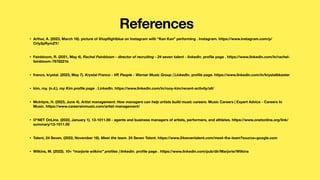 • Arthur, A. (2023, March 16). picture of @top
fl
ightblue on Instagram with “Kan Kan” performing . Instagram. https://www.instagram.com/p/
Crty2pRymZY/
• Feinbloom, R. (2021, May 4). Rachel Feinbloom - director of recruiting - 24 seven talent - linkedin. pro
fi
le page . https://www.linkedin.com/in/rachel-
feinbloom-7978221b
• franco, krystal. (2023, May 7). Krystal Franco - VP, People - Warner Music Group | LinkedIn. pro
fi
le page. https://www.linkedin.com/in/krystalbkester
• kim, roy. (n.d.). roy Kim pro
fi
le page . LinkedIn. https://www.linkedin.com/in/rooy-kim/recent-activity/all/
• McIntyre, H. (2023, June 4). Artist management: How managers can help artists build music careers. Music Careers | Expert Advice - Careers In
Music. https://www.careersinmusic.com/artist-management/
• O*NET OnLine. (2022, January 1). 13-1011.00 - agents and business managers of artists, performers, and athletes. https://www.onetonline.org/link/
summary/13-1011.00
• Talent, 24 Seven. (2022, November 18). Meet the team. 24 Seven Talent. https://www.24seventalent.com/meet-the-team?source=google.com
• Wilkins, M. (2022). 10+ “marjorie wilkins” pro
fi
les | linkedin. pro
fi
le page . https://www.linkedin.com/pub/dir/Marjorie/Wilkins
References
 