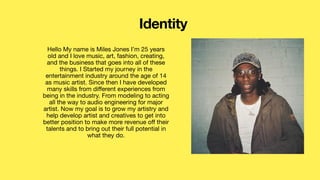 Hello My name is Miles Jones I’m 25 years
old and I love music, art, fashion, creating,
and the business that goes into all of these
things. I Started my journey in the
entertainment industry around the age of 14
as music artist. Since then I have developed
many skills from di
ff
erent experiences from
being in the industry. From modeling to acting
all the way to audio engineering for major
artist. Now my goal is to grow my artistry and
help develop artist and creatives to get into
better position to make more revenue o
ff
their
talents and to bring out their full potential in
what they do.
Identity
 