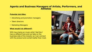 Potential Job titles:
• Advertising and promotion managers
• Talent directors
• Marketing Managers
What would I do di
ff
erent?:
With have being an music artist I feel like I
have a di
ff
erent look and out take on the
business side of the industry so I can connect
with the product and content better than most.
Agents and Business Managers of Artists, Performers, and
Athletes
 