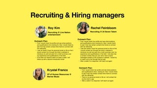 Recruiting & Hiring managers
Roy Kim
Outreach Plan:
• First I would check his pro
fi
le and see what positions
and quali
fi
cations he’s looking for. Also I would check to
see if he has certain contact time frame to connect with
him ef
fi
ciently.
• I see he doesn’t have his personal email on
fi
le so
fi
rst I
would contact him through the linkd in website to
introduce my self and give him a brief summary over
my experience and quali
fi
cations in the
fi
eld.
• If he does not respond within an least a week I will
follow up with a second introduction email
Recruiting @ Live Nation
entertainment
Rachel Feinbloom
Outreach Plan:
• First I would check her pro
fi
le and see what positions
and quali
fi
cations she’s looking for. Also I would check
to see if she has certain contact time frame to connect
with her ef
fi
ciently.
• I see she doesn’t have her personal email on
fi
le so
fi
rst
I would contact her through the linkd in website to
introduce my self and give her a brief summary over my
experience and quali
fi
cations in the
fi
eld. I she also has
a contact number that you can call or text to leave
messages posted on the company’s website. I would try
to reach out to her through that as well.
• After a week if no response I will reach out again.
Recruiting @ 24 Seven Talent
Krystal Franco
Outreach Plan:
• First I would check her pro
fi
le and see what positions
and quali
fi
cations she’s looking for. Also I would check
to see if she has certain contact time frame to connect
with her ef
fi
ciently.
• There is no personal email on
fi
le so I will contact her
via the linkd in app
• After a week if no response I will reach out again.
VP of Human Resources @
Warner Music
 