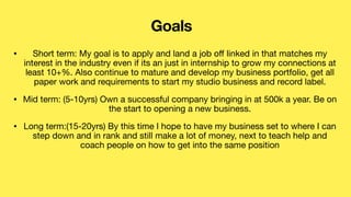 • Short term: My goal is to apply and land a job o
ff
linked in that matches my
interest in the industry even if its an just in internship to grow my connections at
least 10+%. Also continue to mature and develop my business portfolio, get all
paper work and requirements to start my studio business and record label.
• Mid term: (5-10yrs) Own a successful company bringing in at 500k a year. Be on
the start to opening a new business.
• Long term:(15-20yrs) By this time I hope to have my business set to where I can
step down and in rank and still make a lot of money, next to teach help and
coach people on how to get into the same position
Goals
 