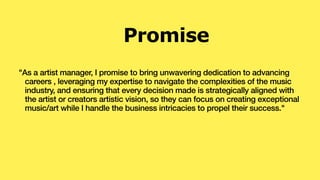 "As a artist manager, I promise to bring unwavering dedication to advancing
careers , leveraging my expertise to navigate the complexities of the music
industry, and ensuring that every decision made is strategically aligned with
the artist or creators artistic vision, so they can focus on creating exceptional
music/art while I handle the business intricacies to propel their success."
Promise
 