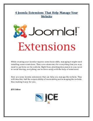4 Joomla Extensions That Help Manage Your
Website
While creating your Joomla requires some basic skills, managing it might need
installing some extensions. There are extensions for everything that you may
need to perform on the website. Right from attaching documents to your post
to social sharing, everything can be done easily with the help of extensions.
Here are some Joomla extensions that can help you manage the website. They
will shoulder half the responsibility of maintaining and managing the website,
thus making it easy for you.
JCE Editor
 