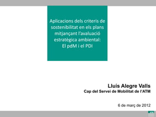 Aplicacions dels criteris de 
sostenibilitat en els plans 
  mitjançant l’avaluació 
  estratègica ambiental: 
      El pdM i el PDI




                                Lluís Alegre Valls
                 Cap del Servei de Mobilitat de l’ATM


                                    6 de març de 2012
 