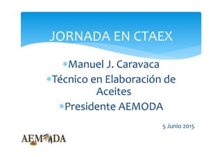 Manuel J. Caravaca 
Técnico en Elaboración de 
Aceites
Presidente AEMODA
5 Junio 2015
JORNADA EN CTAEX
 