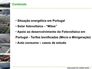 Conteúdo




 • Situação energética em Portugal
 • Solar fotovoltaico - “Mitos”
 • Apoio ao desenvolvimento do Fotovoltaico em
 Portugal - Tarifas bonificadas (Micro e Minigeração)
 • Auto consumo – casos de estudo




                                     solar power for a better world…..
 
