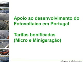 Apoio ao desenvolvimento do
Fotovoltaico em Portugal

Tarifas bonificadas
(Micro e Minigeração)



                    solar power for a better world…..
 