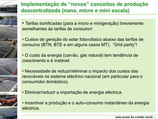 Implementação de “novos” conceitos de produção
descentralizada (nano, micro e mini escala)

• Tarifas bonificadas (para a micro e minigeração) brevemente
semelhantes às tarifas de consumo!

• Custos de geração do solar fotovoltaico abaixo das tarifas de
consumo (BTN, BTE e em alguns casos MT). “Grid parity”!

• O custo da energia (carvão, gás natural) tem tendência de
crescimento e é instável.

• Necessidade de reduzir/eliminar o impacto dos custos das
renováveis no sistema eléctrico nacional (em particular para o
consumidor doméstico).

• Eliminar/reduzir a importação de energia eléctrica.

• Incentivar a produção e o auto-consumo instantâneo da energia
eléctrica.
                                                 solar power for a better world…..
 