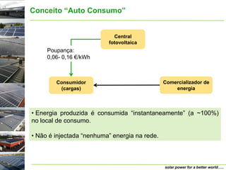 Conceito “Auto Consumo”


                            Central
                          fotovoltaica
     Poupança:
     0,06- 0,16 €/kWh



        Consumidor                             Comercializador de
         (cargas)                                  energia



• Energia produzida é consumida “instantaneamente” (a ~100%)
no local de consumo.

• Não é injectada “nenhuma” energia na rede.



                                               solar power for a better world…..
 