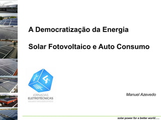 A Democratização da Energia

Solar Fotovoltaico e Auto Consumo




                              Manuel Azevedo




                        solar power for a better world…..
 