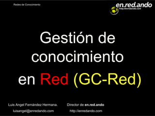 Redes de Conocimiento




         Gestión de
       conocimiento
      en Red (GC-Red)
Luis Angel Fernández Hermana.   Director de en.red.ando
  luisangel@enredando.com        http://enredando.com
 
