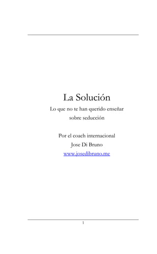 La Solución
Lo que no te han querido enseñar
sobre seducción
Por el coach internacional
Jose Di Bruno
www.josedibruno.me
1
 