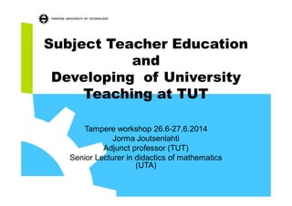 Subject Teacher Education
and
Developing of University
Teaching at TUT
Tampere workshop 26.6-27.6.2014
Jorma Joutsenlahti
Adjunct professor (TUT)
Senior Lecturer in didactics of mathematics
(UTA)
 