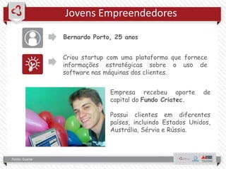 Jovens Empreendedores
Bernardo Porto, 25 anos
Criou startup com uma plataforma que fornece
informações estratégicas sobre o uso de
software nas máquinas dos clientes.
Fonte: Exame
Empresa recebeu aporte de
capital do Fundo Criatec.
Possui clientes em diferentes
países, incluindo Estados Unidos,
Austrália, Sérvia e Rússia.
 