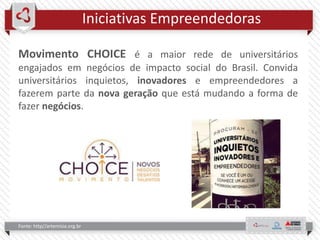 Iniciativas Empreendedoras
Fonte: http//artemisia.org.br
Movimento CHOICE é a maior rede de universitários
engajados em negócios de impacto social do Brasil. Convida
universitários inquietos, inovadores e empreendedores a
fazerem parte da nova geração que está mudando a forma de
fazer negócios.
 