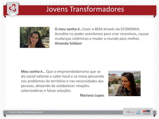 Jovens Transformadores
Fonte: http://catalisesocial.com
O meu sonho é…Fazer o BEM através da ECONOMIA.
Acredito no poder econômico para criar incentivos, causar
mudanças sistêmicas e mudar o mundo para melhor.
Amanda Soldani
Meu sonho é… Que o empreendedorismo que se
diz social valorize o saber local e se mova pensando
nos problemas do território e nas necessidades das
pessoas, deixando de estabelecer relações
colonizadoras e falsas soluções.
Mariana Lopes
 