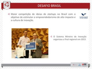 DESAFIO BRASIL
Maior competição de ideias de startups no Brasil com o
objetivo de estimular o empreendedorismo de alto impacto e
a cultura de inovação.
O Sistema Mineiro de Inovação
organizou a final regional em 2013.
 