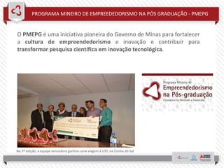 PROGRAMA MINEIRO DE EMPREEDEDORISMO NA PÓS GRADUAÇÃO - PMEPG
O PMEPG é uma iniciativa pioneira do Governo de Minas para fortalecer
a cultura de empreendedorismo e inovação e contribuir para
transformar pesquisa científica em inovação tecnológica.
Na 2ª edição, a equipe vencedora ganhou uma viagem à UST, na Coréia do Sul
 
