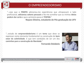 O EMPREENDEDORISMO
Adaptado de: http://fernandodolabela.wordpress.com/about/
“...estudo do empreendedorismo é um tema que deve se
expressar como elemento fundamental na construção do bem
estar da coletividade. E que tem condições de ser um dos
caminhos para a construção da liberdade.”
Fernando Dolabela
“...vejo que o PMEPG adicionou-me experiências que ultrapassam o lado
profissional, adicionou valores pessoais e fez-me acreditar que as minhas ideias
podem dar certo e que o primeiro passo é TENTAR.”
Nayara Silveira, estudante de Pós-graduação da UFV
 