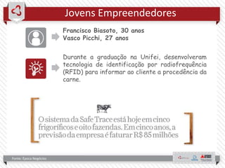 Jovens Empreendedores
Francisco Biasoto, 30 anos
Vasco Picchi, 27 anos
Durante a graduação na Unifei, desenvolveram
tecnologia de identificação por radiofrequência
(RFID) para informar ao cliente a procedência da
carne.
Fonte: Época Negócios
 