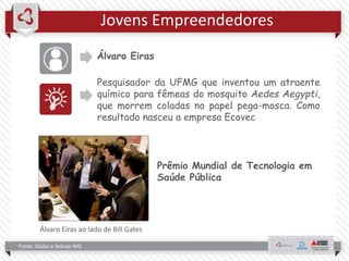 Jovens Empreendedores
Álvaro Eiras
Pesquisador da UFMG que inventou um atraente
químico para fêmeas do mosquito Aedes Aegypti,
que morrem coladas no papel pega-mosca. Como
resultado nasceu a empresa Ecovec
Fonte: Globo e Sebrae-MG
Prêmio Mundial de Tecnologia em
Saúde Pública
Álvaro Eiras ao lado de Bill Gates
 