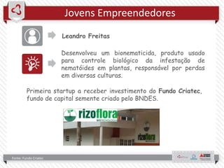 Jovens Empreendedores
Leandro Freitas
Fonte: Fundo Criatec
Desenvolveu um bionematicida, produto usado
para controle biológico da infestação de
nematóides em plantas, responsável por perdas
em diversas culturas.
Primeira startup a receber investimento do Fundo Criatec,
fundo de capital semente criado pelo BNDES.
 
